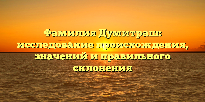 Фамилия Думитраш: исследование происхождения, значений и правильного склонения