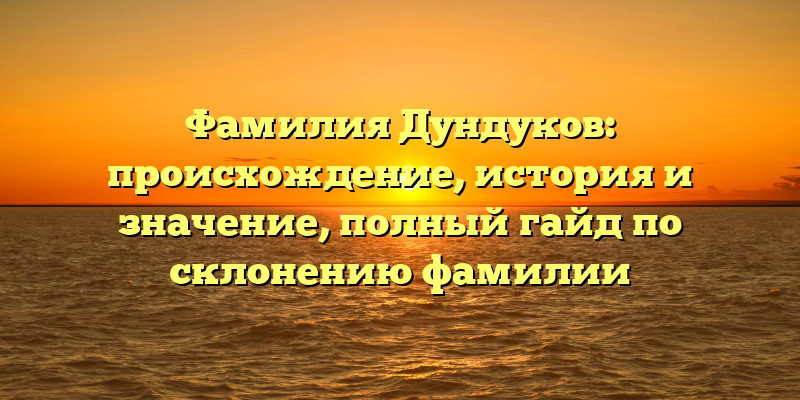 Фамилия Дундуков: происхождение, история и значение, полный гайд по склонению фамилии