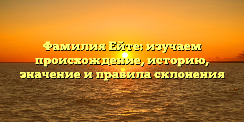 Фамилия Ейте: изучаем происхождение, историю, значение и правила склонения