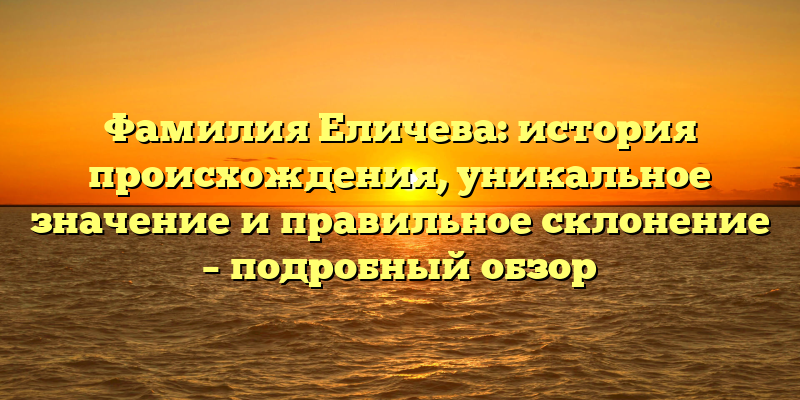 Фамилия Еличева: история происхождения, уникальное значение и правильное склонение – подробный обзор