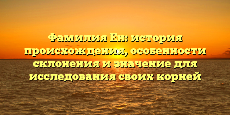 Фамилия Ен: история происхождения, особенности склонения и значение для исследования своих корней