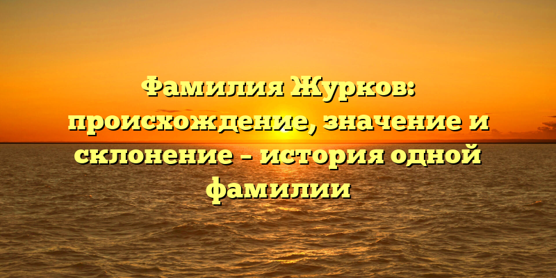 Фамилия Журков: происхождение, значение и склонение – история одной фамилии