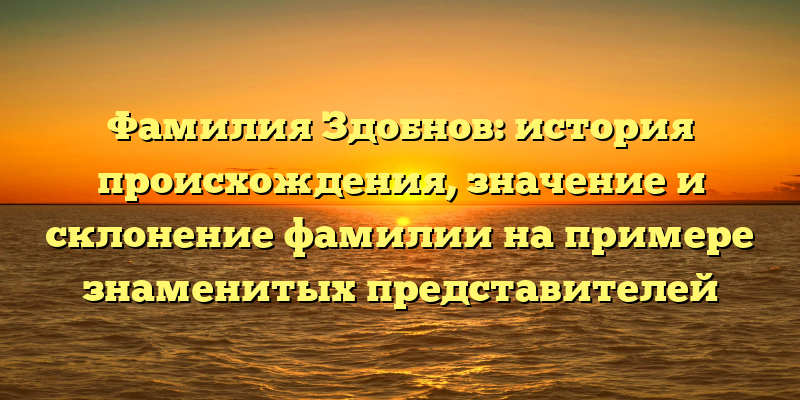 Фамилия Здобнов: история происхождения, значение и склонение фамилии на примере знаменитых представителей