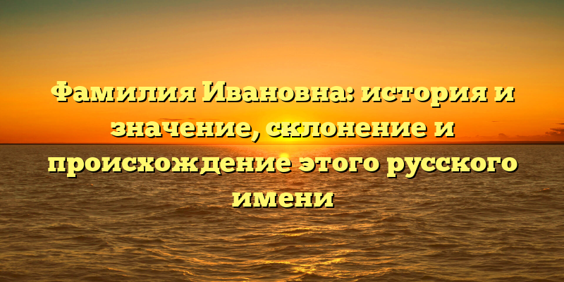 Фамилия Ивановна: история и значение, склонение и происхождение этого русского имени