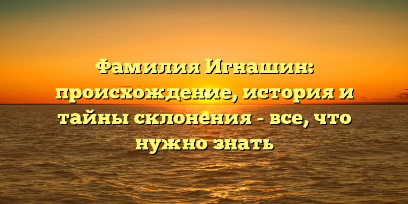 Фамилия Игнашин: происхождение, история и тайны склонения - все, что нужно знать