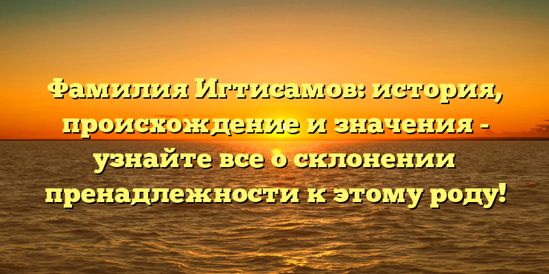 Фамилия Игтисамов: история, происхождение и значения - узнайте все о склонении пренадлежности к этому роду!