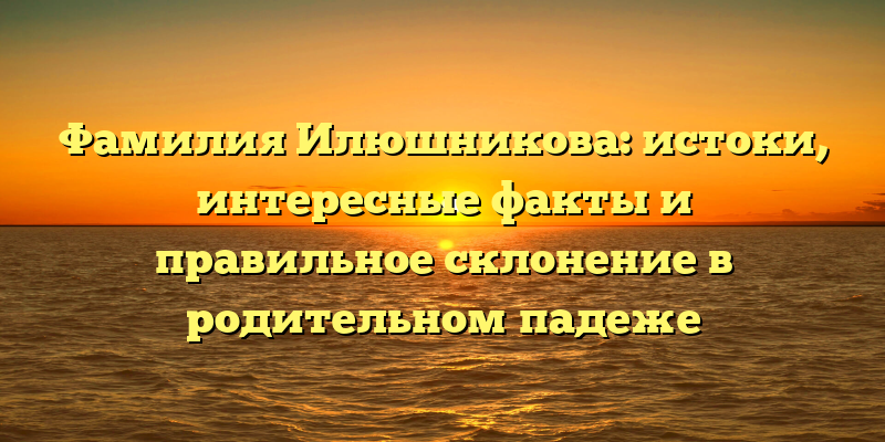 Фамилия Илюшникова: истоки, интересные факты и правильное склонение в родительном падеже