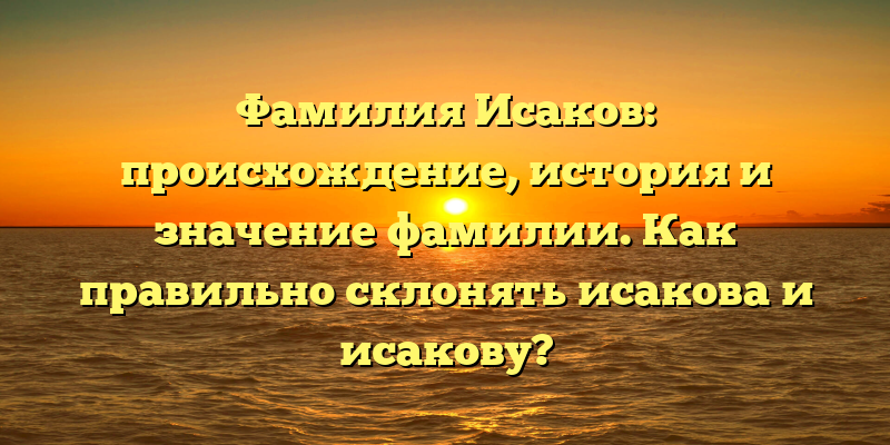 Фамилия Исаков: происхождение, история и значение фамилии. Как правильно склонять исакова и исакову?