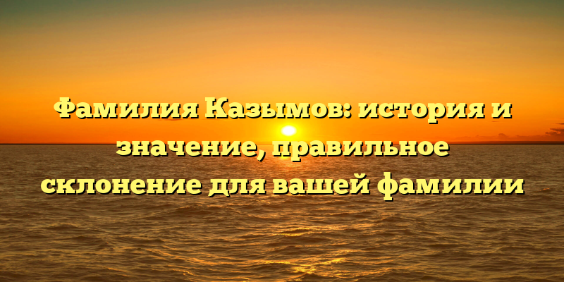 Фамилия Казымов: история и значение, правильное склонение для вашей фамилии