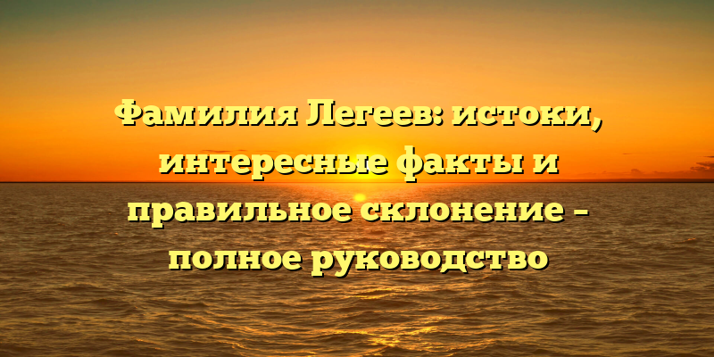 Фамилия Легеев: истоки, интересные факты и правильное склонение – полное руководство