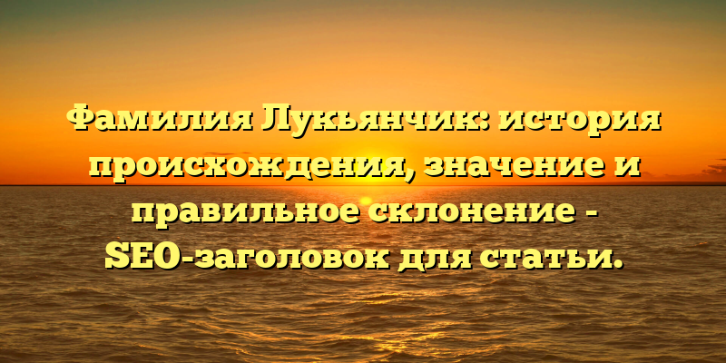Фамилия Лукьянчик: история происхождения, значение и правильное склонение - SEO-заголовок для статьи.