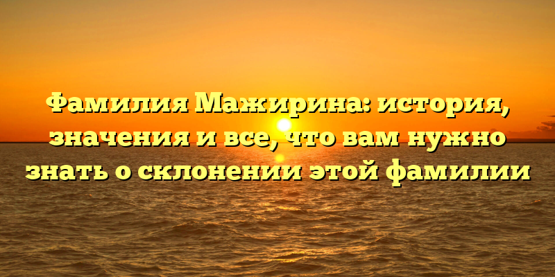 Фамилия Мажирина: история, значения и все, что вам нужно знать о склонении этой фамилии