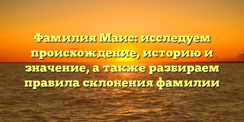 Фамилия Маис: исследуем происхождение, историю и значение, а также разбираем правила склонения фамилии