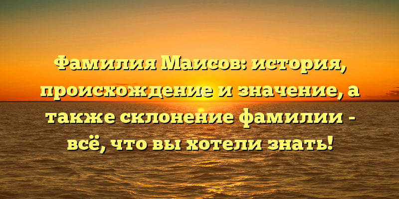 Фамилия Маисов: история, происхождение и значение, а также склонение фамилии - всё, что вы хотели знать!