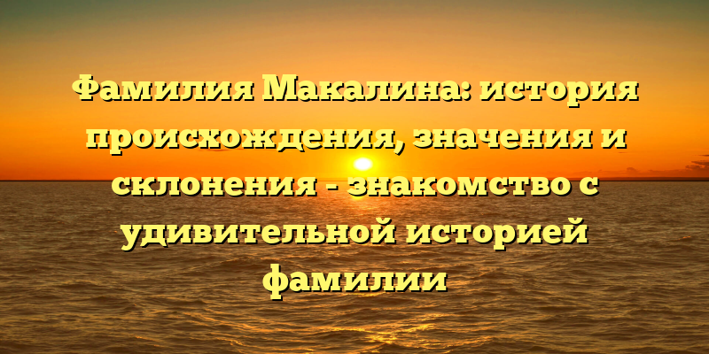 Фамилия Макалина: история происхождения, значения и склонения - знакомство с удивительной историей фамилии
