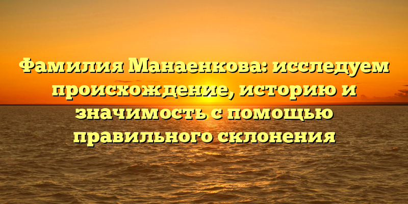 Фамилия Манаенкова: исследуем происхождение, историю и значимость с помощью правильного склонения