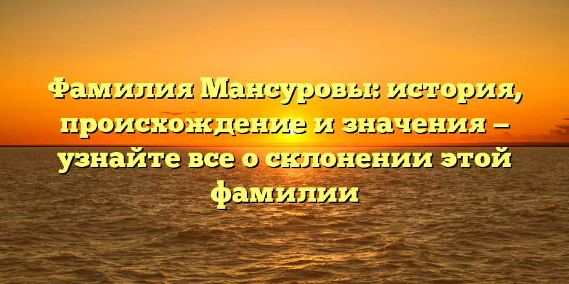 Фамилия Мансуровы: история, происхождение и значения — узнайте все о склонении этой фамилии