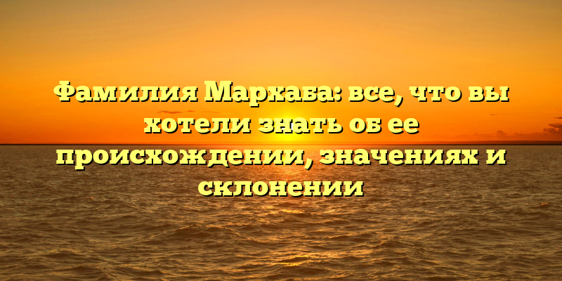 Фамилия Мархаба: все, что вы хотели знать об ее происхождении, значениях и склонении