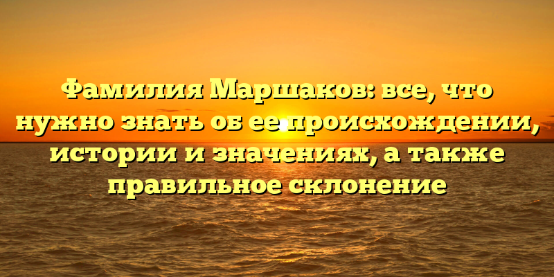 Фамилия Маршаков: все, что нужно знать об ее происхождении, истории и значениях, а также правильное склонение