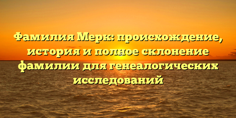 Фамилия Мерк: происхождение, история и полное склонение фамилии для генеалогических исследований
