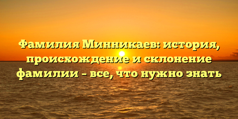 Фамилия Минникаев: история, происхождение и склонение фамилии – все, что нужно знать