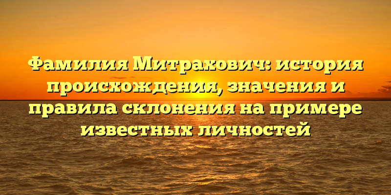 Фамилия Митрахович: история происхождения, значения и правила склонения на примере известных личностей