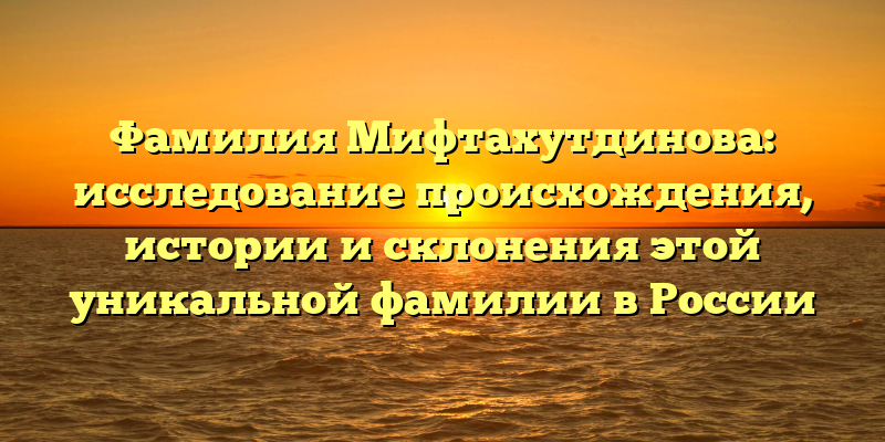 Фамилия Мифтахутдинова: исследование происхождения, истории и склонения этой уникальной фамилии в России