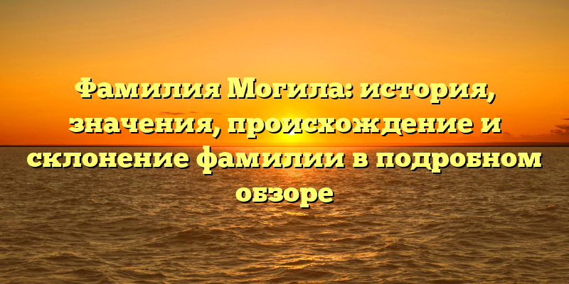 Фамилия Могила: история, значения, происхождение и склонение фамилии в подробном обзоре