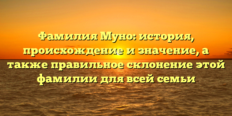 Фамилия Муно: история, происхождение и значение, а также правильное склонение этой фамилии для всей семьи