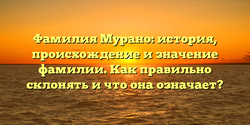Фамилия Мурано: история, происхождение и значение фамилии. Как правильно склонять и что она означает?