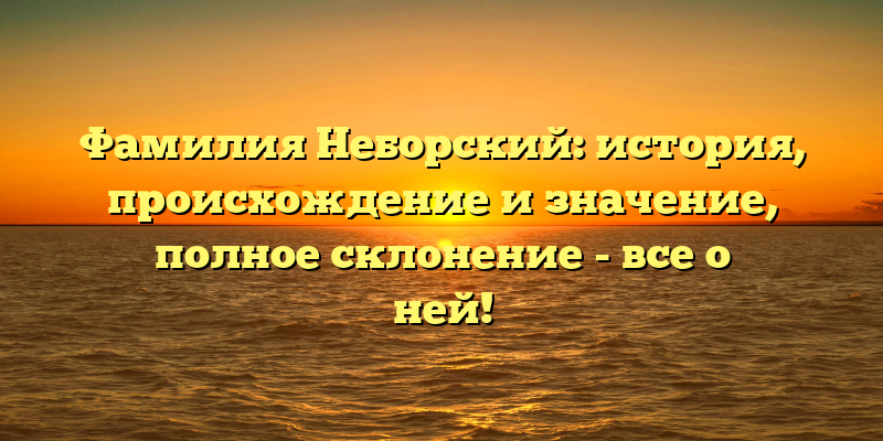 Фамилия Неборский: история, происхождение и значение, полное склонение - все о ней!