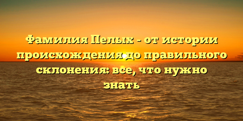 Фамилия Пелых - от истории происхождения до правильного склонения: все, что нужно знать