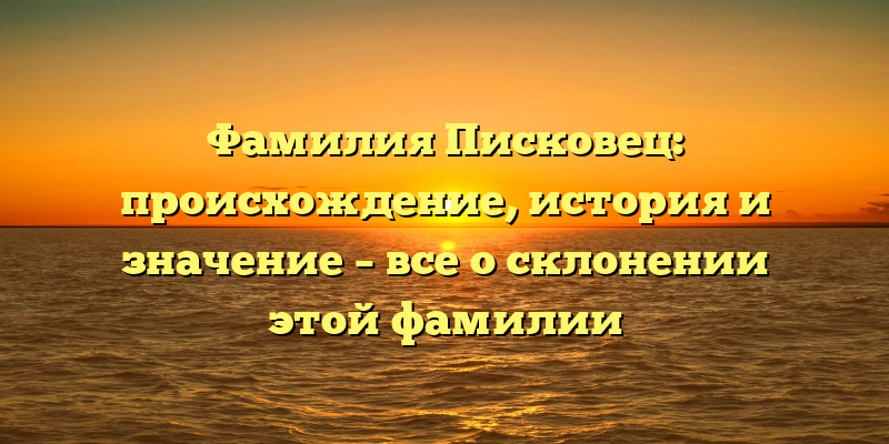 Фамилия Писковец: происхождение, история и значение – все о склонении этой фамилии