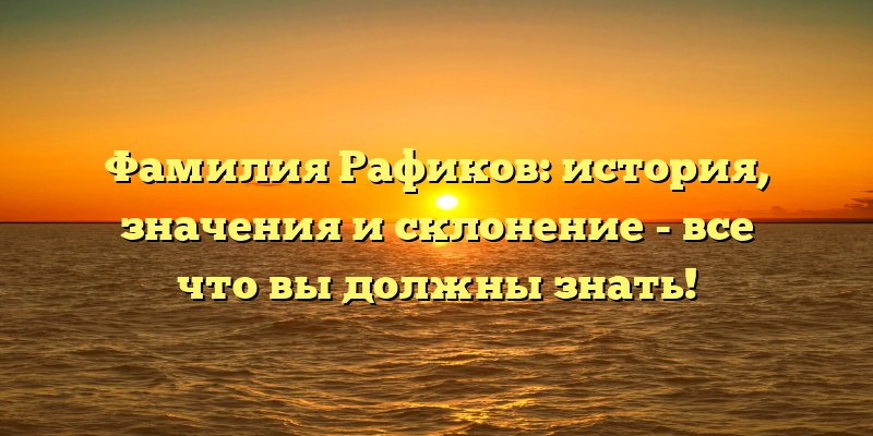 Фамилия Рафиков: история, значения и склонение - все что вы должны знать!