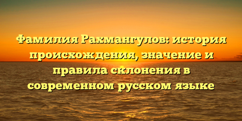 Фамилия Рахмангулов: история происхождения, значение и правила склонения в современном русском языке