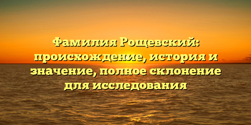 Фамилия Рощевский: происхождение, история и значение, полное склонение для исследования