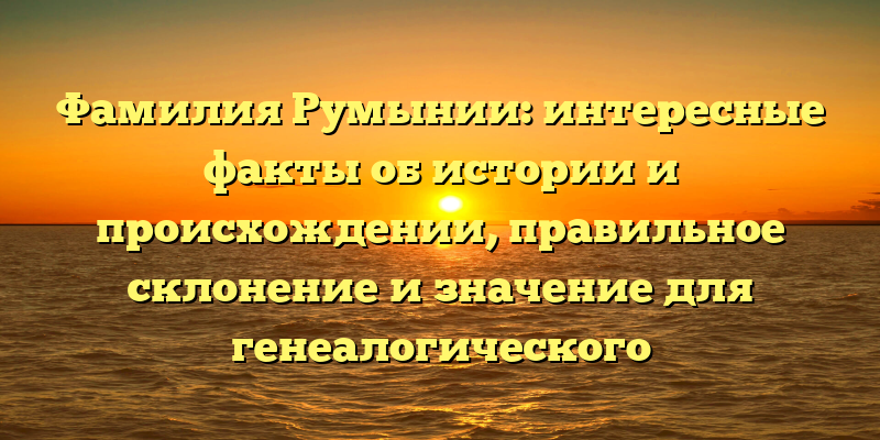 Фамилия Румынии: интересные факты об истории и происхождении, правильное склонение и значение для генеалогического исследования.