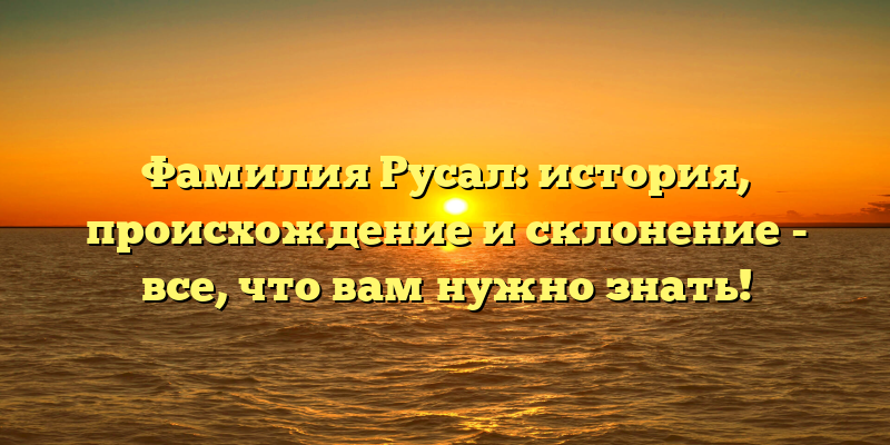 Фамилия Русал: история, происхождение и склонение - все, что вам нужно знать!