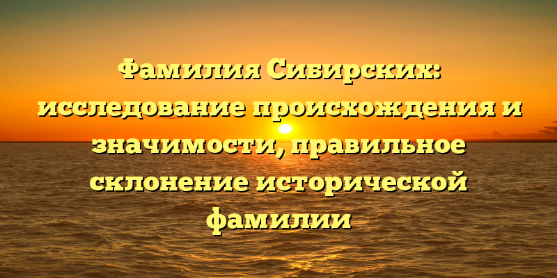 Фамилия Сибирских: исследование происхождения и значимости, правильное склонение исторической фамилии