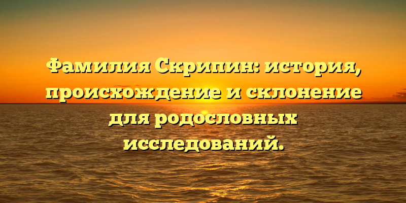 Фамилия Скрипин: история, происхождение и склонение для родословных исследований.
