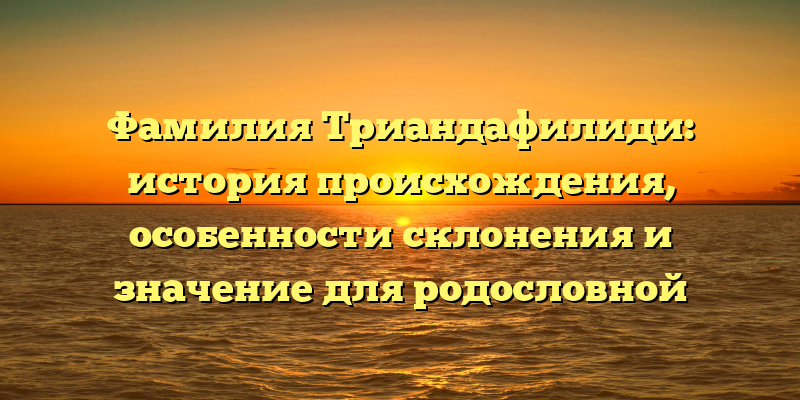 Фамилия Триандафилиди: история происхождения, особенности склонения и значение для родословной