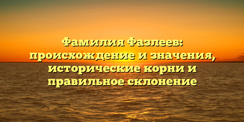 Фамилия Фазлеев: происхождение и значения, исторические корни и правильное склонение
