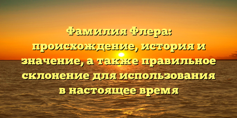 Фамилия Флера: происхождение, история и значение, а также правильное склонение для использования в настоящее время