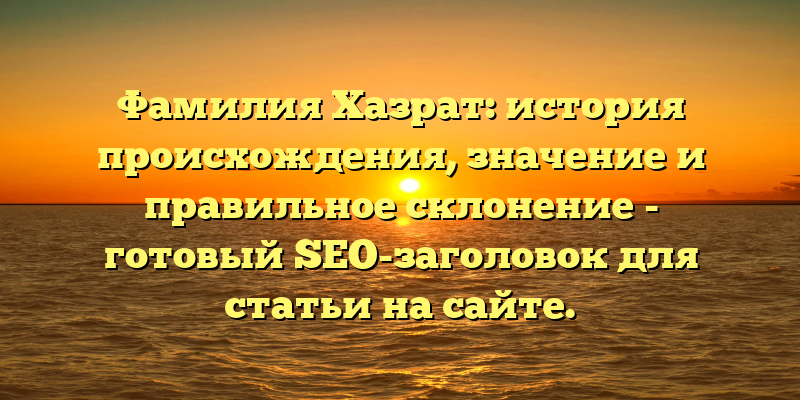 Фамилия Хазрат: история происхождения, значение и правильное склонение - готовый SEO-заголовок для статьи на сайте.