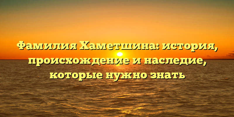 Фамилия Хаметшина: история, происхождение и наследие, которые нужно знать