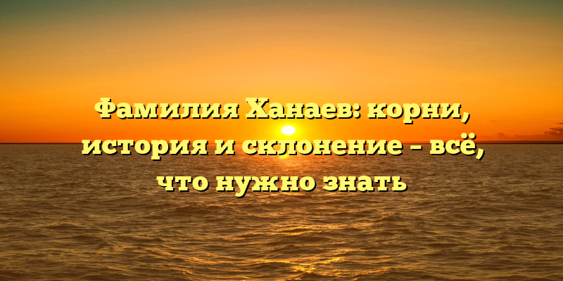 Фамилия Ханаев: корни, история и склонение – всё, что нужно знать