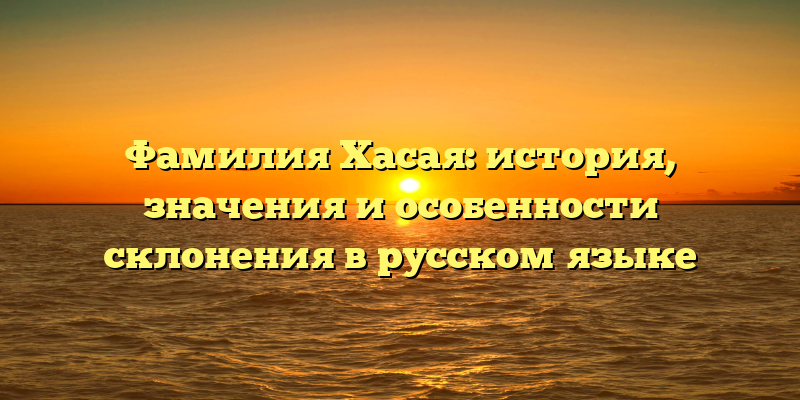 Фамилия Хасая: история, значения и особенности склонения в русском языке