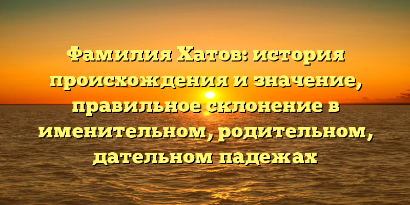 Фамилия Хатов: история происхождения и значение, правильное склонение в именительном, родительном, дательном падежах