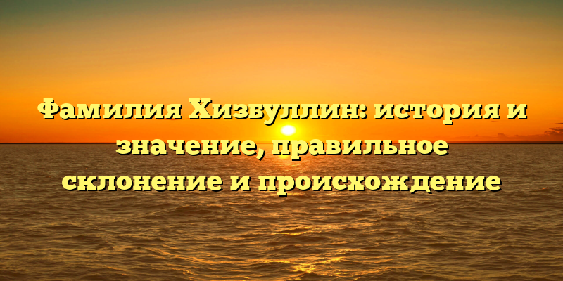 Фамилия Хизбуллин: история и значение, правильное склонение и происхождение