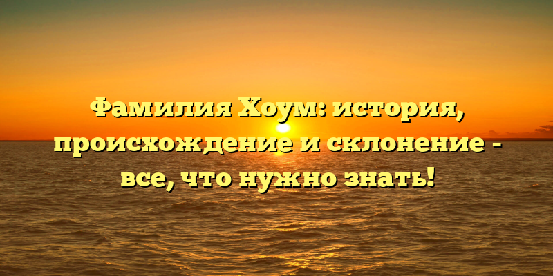 Фамилия Хоум: история, происхождение и склонение - все, что нужно знать!